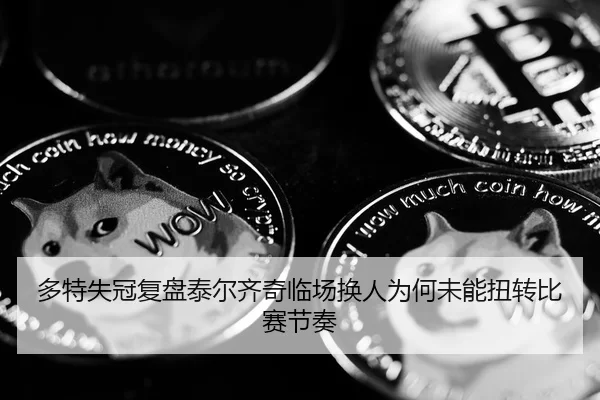 多特失冠复盘泰尔齐奇临场换人为何未能扭转比赛节奏