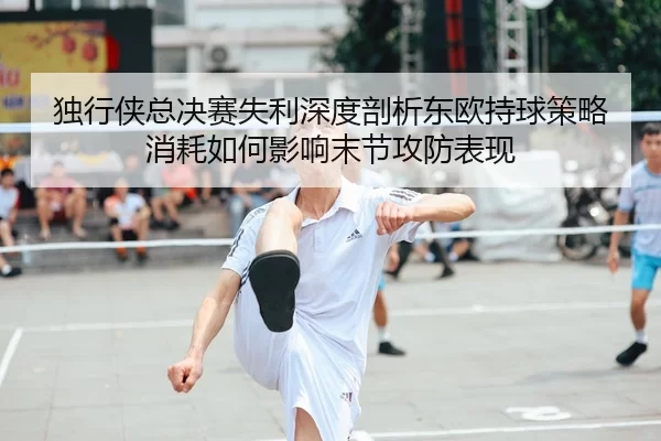 独行侠总决赛失利深度剖析东欧持球策略消耗如何影响末节攻防表现